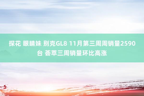 探花 眼睛妹 别克GL8 11月第三周周销量2590台 荟萃三周销量环比高涨