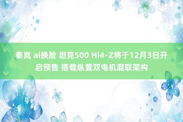 秦岚 ai换脸 坦克500 Hi4-Z将于12月3日开启预售 搭载纵置双电机混联架构