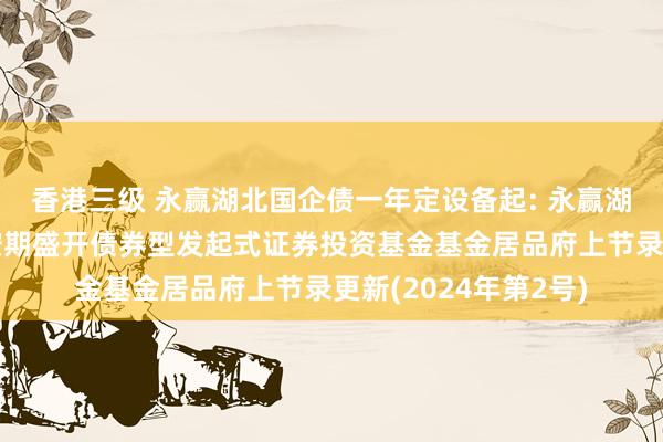 香港三级 永赢湖北国企债一年定设备起: 永赢湖北国有企业债一年按期盛开债券型发起式证券投资基金基金居品府上节录更新(2024年第2号)