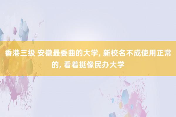 香港三级 安徽最委曲的大学， 新校名不成使用正常的， 看着挺像民办大学