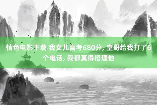 情色电影下载 我女儿高考680分， 堂哥给我打了6个电话， 我都莫得搭理他