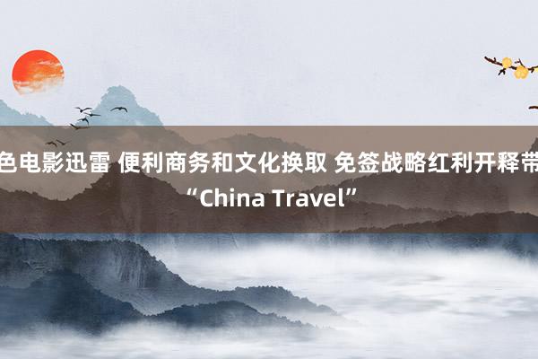 情色电影迅雷 便利商务和文化换取 免签战略红利开释带热“China Travel”