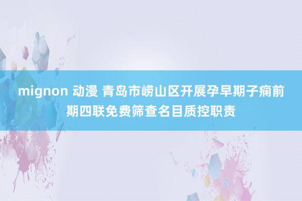 mignon 动漫 青岛市崂山区开展孕早期子痫前期四联免费筛查名目质控职责