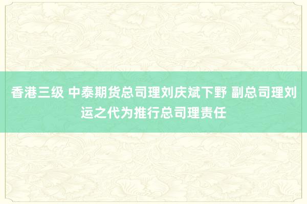 香港三级 中泰期货总司理刘庆斌下野 副总司理刘运之代为推行总司理责任