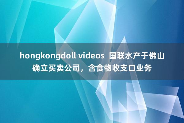 hongkongdoll videos  国联水产于佛山确立买卖公司，含食物收支口业务