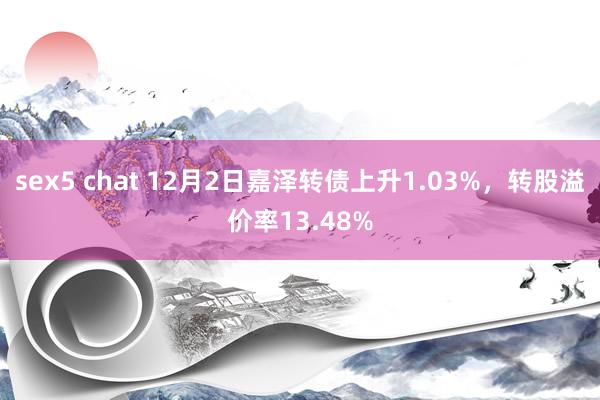 sex5 chat 12月2日嘉泽转债上升1.03%，转股溢价率13.48%