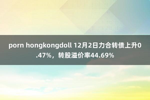 porn hongkongdoll 12月2日力合转债上升0.47%，转股溢价率44.69%