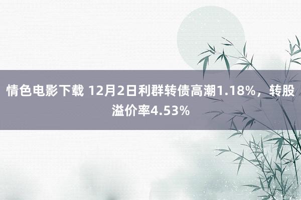 情色电影下载 12月2日利群转债高潮1.18%，转股溢价率4.53%