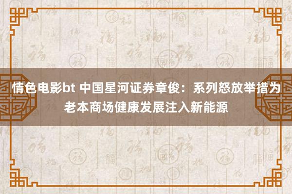 情色电影bt 中国星河证券章俊：系列怒放举措为老本商场健康发展注入新能源