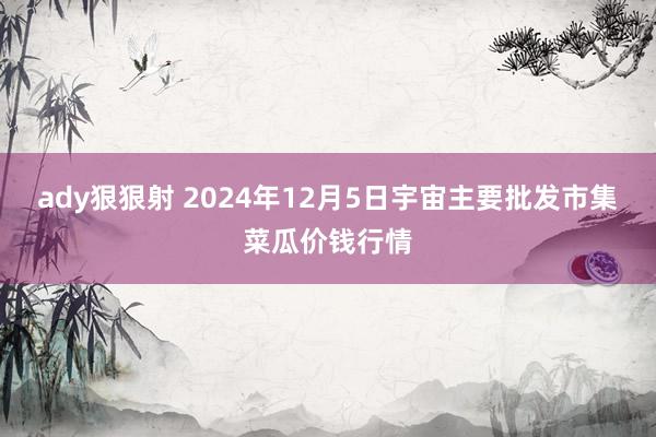 ady狠狠射 2024年12月5日宇宙主要批发市集菜瓜价钱行情