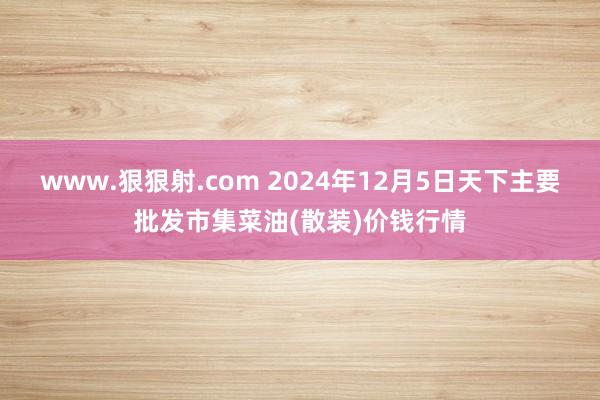 www.狠狠射.com 2024年12月5日天下主要批发市集菜油(散装)价钱行情