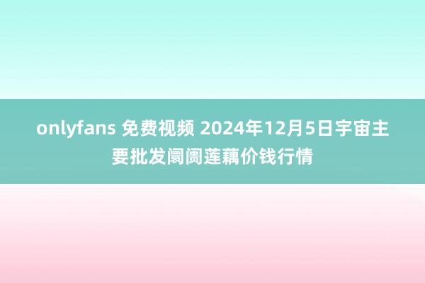 onlyfans 免费视频 2024年12月5日宇宙主要批发阛阓莲藕价钱行情