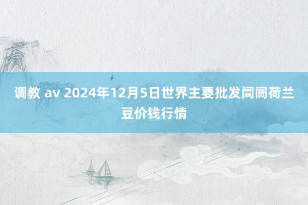 调教 av 2024年12月5日世界主要批发阛阓荷兰豆价钱行情