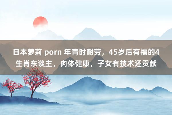 日本萝莉 porn 年青时耐劳，45岁后有福的4生肖东谈主，肉体健康，子女有技术还贡献