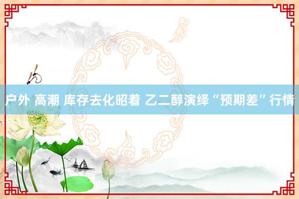 户外 高潮 库存去化昭着 乙二醇演绎“预期差”行情