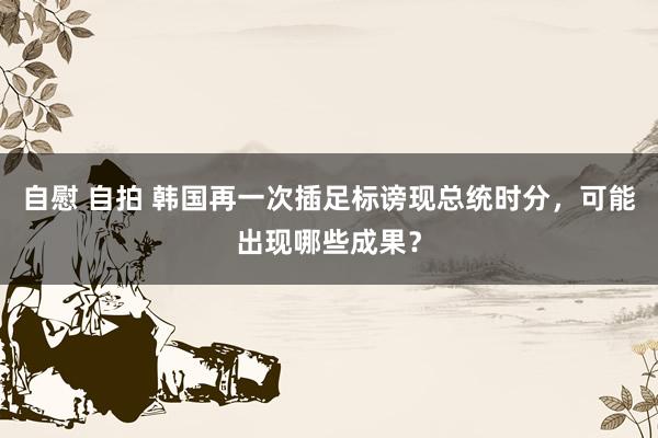 自慰 自拍 韩国再一次插足标谤现总统时分，可能出现哪些成果？