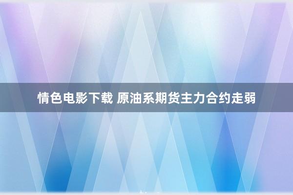 情色电影下载 原油系期货主力合约走弱