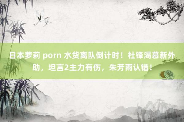 日本萝莉 porn 水货离队倒计时！杜锋渴慕新外助，坦言2主力有伤，朱芳雨认错！