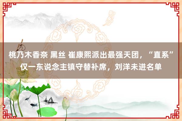 桃乃木香奈 黑丝 崔康熙派出最强天团，“直系”仅一东说念主镇守替补席，刘洋未进名单