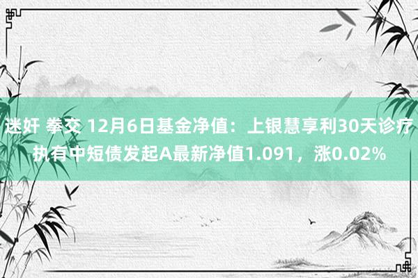 迷奸 拳交 12月6日基金净值：上银慧享利30天诊疗执有中短债发起A最新净值1.091，涨0.02%