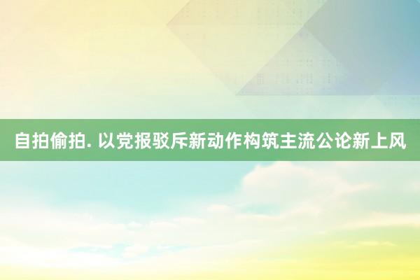 自拍偷拍. 以党报驳斥新动作构筑主流公论新上风