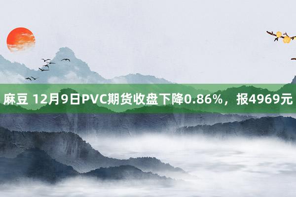 麻豆 12月9日PVC期货收盘下降0.86%，报4969元