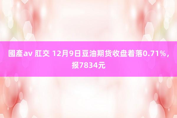 國產av 肛交 12月9日豆油期货收盘着落0.71%，报7834元