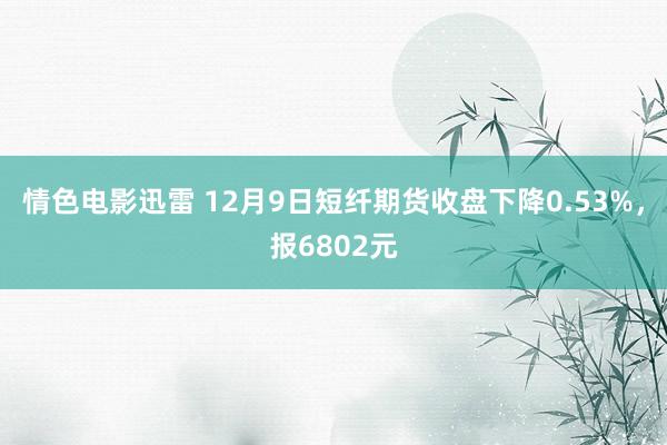 情色电影迅雷 12月9日短纤期货收盘下降0.53%，报6802元