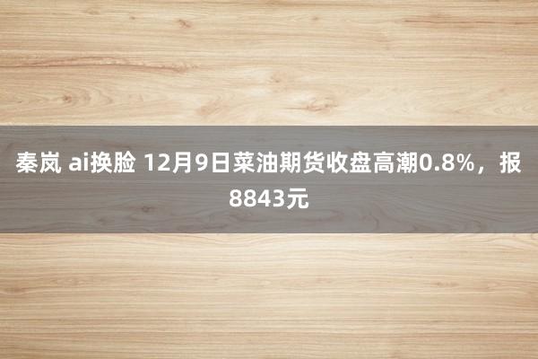 秦岚 ai换脸 12月9日菜油期货收盘高潮0.8%，报8843元