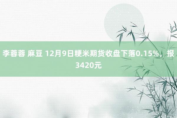 李蓉蓉 麻豆 12月9日粳米期货收盘下落0.15%，报3420元