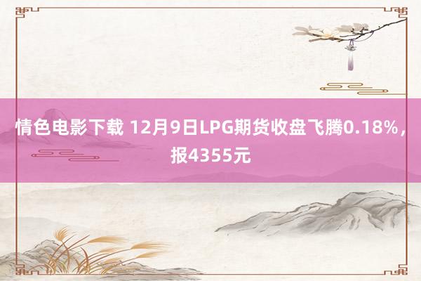 情色电影下载 12月9日LPG期货收盘飞腾0.18%，报4355元