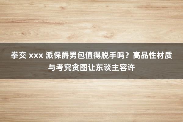 拳交 xxx 派保爵男包值得脱手吗？高品性材质与考究贪图让东谈主容许