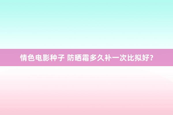 情色电影种子 防晒霜多久补一次比拟好？