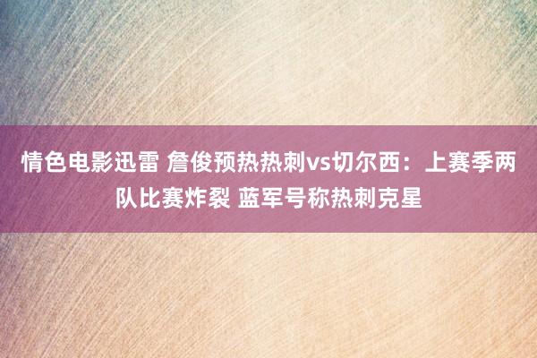 情色电影迅雷 詹俊预热热刺vs切尔西：上赛季两队比赛炸裂 蓝军号称热刺克星