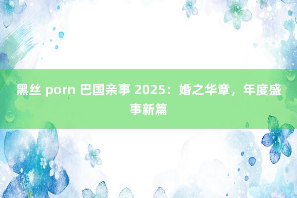 黑丝 porn 巴国亲事 2025：婚之华章，年度盛事新篇