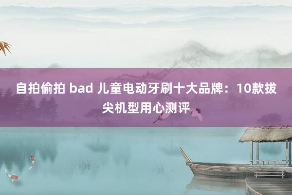 自拍偷拍 bad 儿童电动牙刷十大品牌：10款拔尖机型用心测评