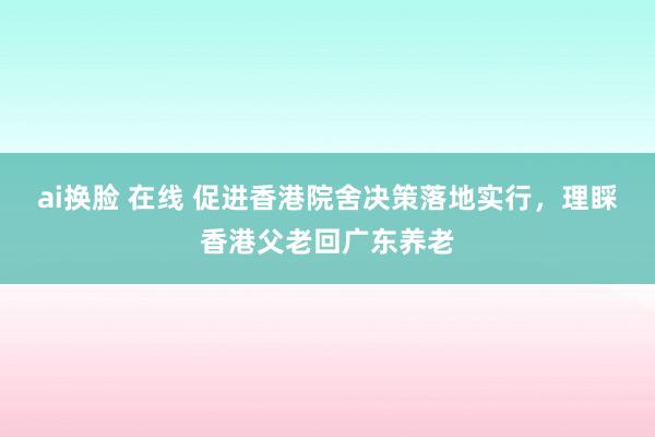 ai换脸 在线 促进香港院舍决策落地实行，理睬香港父老回广东养老