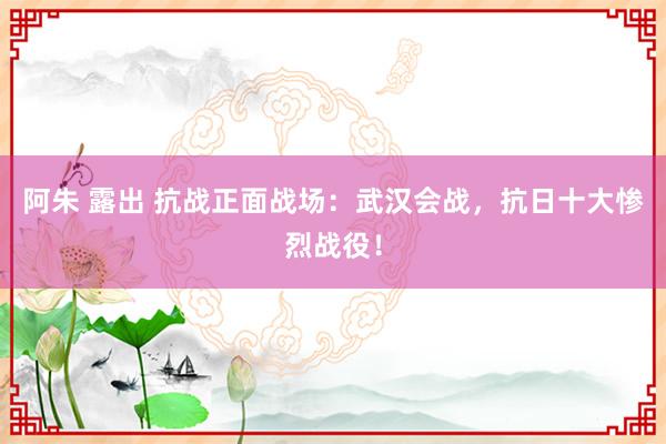 阿朱 露出 抗战正面战场：武汉会战，抗日十大惨烈战役！