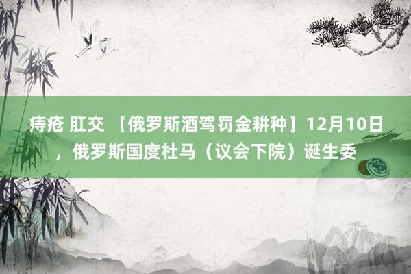 痔疮 肛交 【俄罗斯酒驾罚金耕种】12月10日，俄罗斯国度杜马（议会下院）诞生委