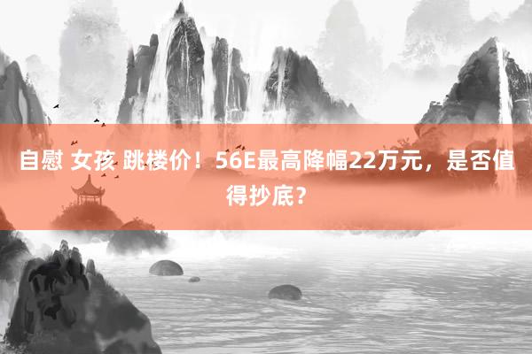 自慰 女孩 跳楼价！56E最高降幅22万元，是否值得抄底？