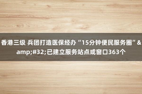 香港三级 兵团打造医保经办“15分钟便民服务圈”&#32;已建立服务站点或窗口363个