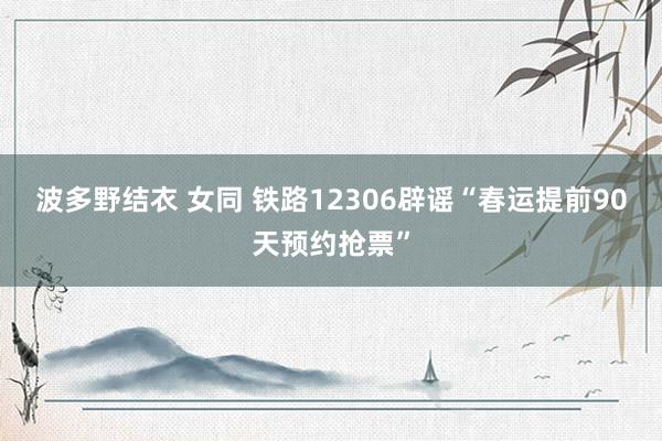 波多野结衣 女同 铁路12306辟谣“春运提前90天预约抢票”