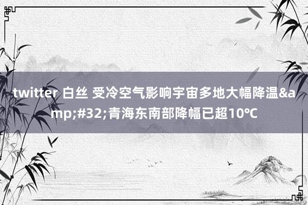 twitter 白丝 受冷空气影响宇宙多地大幅降温&#32;青海东南部降幅已超10℃