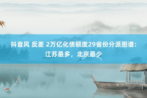 抖音风 反差 2万亿化债额度29省份分派图谱：江苏最多，北京最少