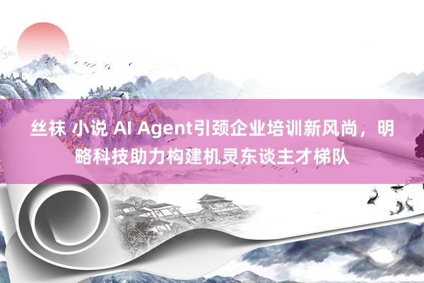 丝袜 小说 AI Agent引颈企业培训新风尚，明略科技助力构建机灵东谈主才梯队