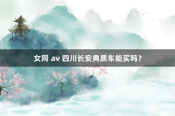 女同 av 四川长安典质车能买吗？