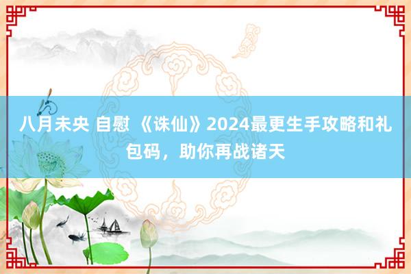 八月未央 自慰 《诛仙》2024最更生手攻略和礼包码，助你再战诸天