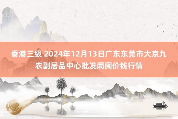 香港三级 2024年12月13日广东东莞市大京九农副居品中心批发阛阓价钱行情