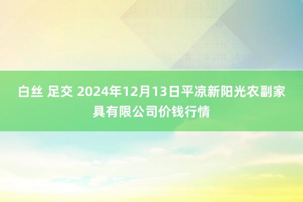 白丝 足交 2024年12月13日平凉新阳光农副家具有限公司价钱行情