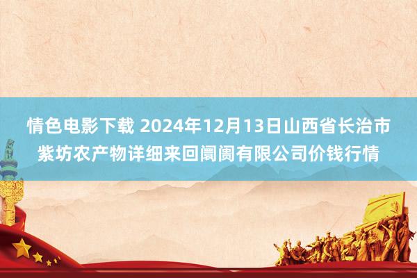 情色电影下载 2024年12月13日山西省长治市紫坊农产物详细来回阛阓有限公司价钱行情